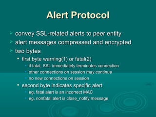 Alert ProtocolAlert Protocol
 convey SSL-related alerts to peer entityconvey SSL-related alerts to peer entity
 alertalert messages compressed and encryptedmessages compressed and encrypted
 two bytestwo bytes

first byte warning(1) or fatal(2)first byte warning(1) or fatal(2)
• if fatal, SSL immediately terminates connectionif fatal, SSL immediately terminates connection
• other connections on session may continueother connections on session may continue
• nono new connections on sessionnew connections on session

second byte indicates specific alertsecond byte indicates specific alert
• eg.eg. fatal alert is an incorrect MACfatal alert is an incorrect MAC
• eg.eg. nonfatal alert is close_notify messagenonfatal alert is close_notify message
 