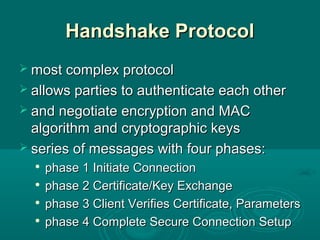 Handshake ProtocolHandshake Protocol
 most complex protocolmost complex protocol
 allows parties to authenticate each otherallows parties to authenticate each other
 and negotiate encryption and MACand negotiate encryption and MAC
algorithmalgorithm and cryptographic keysand cryptographic keys
 series of messages with four phases:series of messages with four phases:

phase 1 Initiate Connectionphase 1 Initiate Connection

phase 2 Certificate/Key Exchangephase 2 Certificate/Key Exchange

phase 3 Client Verifies Certificate, Parametersphase 3 Client Verifies Certificate, Parameters

phase 4 Complete Secure Connection Setupphase 4 Complete Secure Connection Setup
 