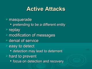 Active AttacksActive Attacks
 masquerademasquerade

pretending to be a different entitypretending to be a different entity
 replayreplay
 modification of messagesmodification of messages
 denial of servicedenial of service
 easy to detecteasy to detect

detection may lead to deterrentdetection may lead to deterrent
 hard to preventhard to prevent

focus on detection and recoveryfocus on detection and recovery
 