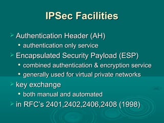 IPSec FacilitiesIPSec Facilities
 Authentication Header (AH)Authentication Header (AH)

authentication only serviceauthentication only service
 Encapsulated Security Payload (ESP)Encapsulated Security Payload (ESP)

combined authentication & encryption servicecombined authentication & encryption service

generally used for virtual private networksgenerally used for virtual private networks
 key exchangekey exchange

both manual and automatedboth manual and automated
 in RFC’s 2401,2402,2406,2408 (1998)in RFC’s 2401,2402,2406,2408 (1998)
 