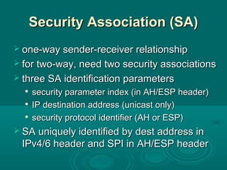 Security Association (SA)Security Association (SA)
 one-way sender-receiver relationshipone-way sender-receiver relationship
 for two-way, need two security associationsfor two-way, need two security associations
 three SA identification parametersthree SA identification parameters

security parameter index (in AH/ESP header)security parameter index (in AH/ESP header)

IP destination address (unicast only)IP destination address (unicast only)

security protocol identifier (AH or ESP)security protocol identifier (AH or ESP)
 SA uniquely identified by dest address inSA uniquely identified by dest address in
IPv4/6 header and SPI in AH/ESP headerIPv4/6 header and SPI in AH/ESP header
 