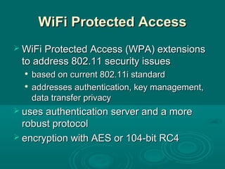 WiFi Protected AccessWiFi Protected Access
 WiFi Protected Access (WPA) extensionsWiFi Protected Access (WPA) extensions
to address 802.11 security issuesto address 802.11 security issues

based on current 802.11i standardbased on current 802.11i standard

addresses authentication, key management,addresses authentication, key management,
data transfer privacydata transfer privacy
 uses authentication server and a moreuses authentication server and a more
robust protocolrobust protocol
 encryption with AES or 104-bit RC4encryption with AES or 104-bit RC4
 