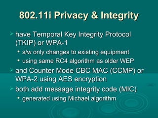 802.11i Privacy & Integrity802.11i Privacy & Integrity
 have Temporal Key Integrity Protocolhave Temporal Key Integrity Protocol
(TKIP) or WPA-1(TKIP) or WPA-1

s/w only changes to existing equipments/w only changes to existing equipment

using same RC4 algorithm as older WEPusing same RC4 algorithm as older WEP
 and Counter Mode CBC MAC (CCMP) orand Counter Mode CBC MAC (CCMP) or
WPA-2 using AES encryptionWPA-2 using AES encryption
 both add message integrity code (MIC)both add message integrity code (MIC)

generated using Michael algorithmgenerated using Michael algorithm
 