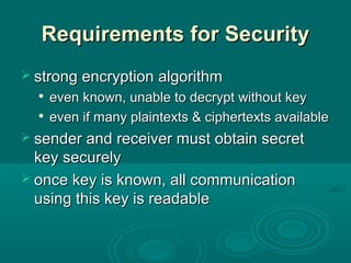 Requirements for SecurityRequirements for Security
 strong encryption algorithmstrong encryption algorithm

even known, unable to decrypt without keyeven known, unable to decrypt without key

even if many plaintexts & ciphertexts availableeven if many plaintexts & ciphertexts available
 sender and receiver must obtain secretsender and receiver must obtain secret
key securelykey securely
 once key is known, all communicationonce key is known, all communication
using this key is readableusing this key is readable
 