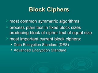 Block CiphersBlock Ciphers
 most common symmetric algorithmsmost common symmetric algorithms
 process plain text in fixed block sizesprocess plain text in fixed block sizes
producing block of cipher text of equal sizeproducing block of cipher text of equal size
 most important current block ciphers:most important current block ciphers:

DataData Encryption StandardEncryption Standard (DES)(DES)

Advanced Encryption StandardAdvanced Encryption Standard
 