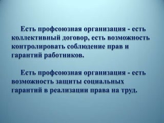 Есть профсоюзная организация - есть
коллективный договор, есть возможность
контролировать соблюдение прав и
гарантий работников.
Есть профсоюзная организация - есть
возможность защиты социальных
гарантий в реализации права на труд.
 