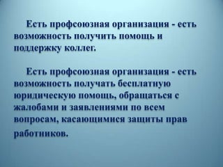 Есть профсоюзная организация - есть
возможность получить помощь и
поддержку коллег.
Есть профсоюзная организация - есть
возможность получать бесплатную
юридическую помощь, обращаться с
жалобами и заявлениями по всем
вопросам, касающимися защиты прав
работников.
 