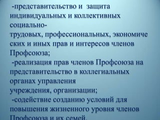 -представительство и защита
индивидуальных и коллективных
социально-
трудовых, профессиональных, экономиче
ских и иных прав и интересов членов
Профсоюза;
-реализация прав членов Профсоюза на
представительство в коллегиальных
органах управления
учреждения, организации;
-содействие созданию условий для
повышения жизненного уровня членов
 
