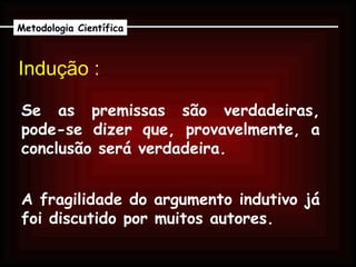 Indução :   Se as premissas são verdadeiras, pode-se dizer que, provavelmente, a conclusão será verdadeira. Metodologia Científica A fragilidade do argumento indutivo já foi discutido por muitos autores. 