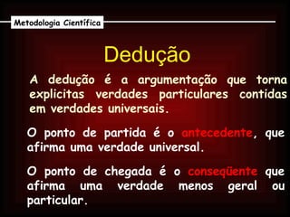 Dedução Metodologia Científica A dedução é a argumentação que torna explicitas verdades particulares contidas em verdades universais. O ponto de partida é o  antecedente , que afirma uma verdade universal. O ponto de chegada é o  conseqüente  que afirma uma verdade menos geral ou particular. 