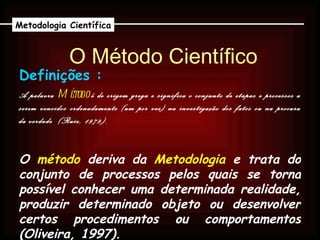 O Método Científico A palavra  Método   é de origem grega e significa o conjunto de etapas e processos a serem vencidos ordenadamente (um por vez) na investigação dos fatos ou na procura da verdade  (Ruiz, 1979). Metodologia Científica Definições : O  método  deriva da  Metodologia  e trata do conjunto de processos pelos quais se torna possível conhecer uma determinada realidade, produzir determinado objeto ou desenvolver certos procedimentos ou comportamentos (Oliveira, 1997). 