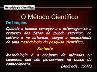 O Método Científico Quando o homem começou a a interrogar-se a respeito dos fatos do mundo exterior, na cultura e na natureza, surgiu a necessidade de uma  metodologia da pesquisa científica .   Metodologia Científica Definições : Metodologia é o conjunto de métodos ou caminhos que são percorridos na busca do conhecimento. Portanto (Andrade, 1997). 