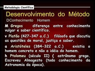 Desenvolvimento  do  Método    Conhecimento     Homem Metodologia Científica    Gregos     diferença entre conhecimento vulgar e saber científico.    Platão  (427-347 a.C.)    filósofo que discutiu as questões de moral, justiça e saber.    Aristóteles  (384-322 a.C.)    existia o homem concreto e não a idéia do homem.    Ptolomeu  (século II)    astrônomo grego. Escreveu Almagesto (todo conhecimento da Astronomia da época). 
