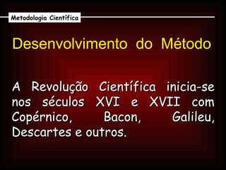 Desenvolvimento  do  Método A Revolução Científica inicia-se nos séculos XVI e XVII com Copérnico, Bacon, Galileu, Descartes e outros. Metodologia Científica 
