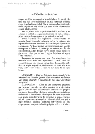 golpes do Alto nas organizações diabólicas do astral infe-
rior, pois elas serão desalojadas de suas fortalezas e do seu
clima favorável no astral da Terra, terminando entontecidas
e desamparadas nas ruínas dos seus planos inexeqüíveis
contra a Lei Superior.
Por enquanto, essa empreitada rebelde obedece a um
extenso e metódico programa elaborado há muitos séculos
pelos mais poderosos gênios galvanizados no Mal!
Esses espíritos vos espreitam continuamente, no
mundo físico, tentando embargar todos os esforços dos
espíritos benfeitores na defesa e na inspiração superior aos
encarnados. Por isso, mesmo no momento em que vos dito
estas palavras, há um círculo de proteção em torno de mim
e do médium, a fim de que eu vos possa contar, sem peri-
go, certas coisas que de modo algum lhes conviria que a
Terra soubesse...
Enquanto as pontas dos seus fios magnéticos vos
rodeiam, quais tentáculos, aguardando o menor descuido
evangélico para vos enlaçar na hipótese da sugestão malé-
fica, os magos negros se movimentam no reino das som-
bras, assim como certos peixes na sua moradia de água
lodosa.
PERGUNTA: — Quando falais em “organização” entre
esses espíritos trevosos, quereis dizer que existe, realmente,
um plano eficiente e disciplinado nas suas atividades
malignas?
ATANAGILDO: — Além de um inteligente programa
previamente estabelecido, eles mantêm certa disciplina,
que às vezes se torna bastante férrea entre os seus próprios
sequazes. Nas regiões inferiores há escolas que estudam e
esclarecem o mecanismo psicológico da alma encarnada,
com muito mais largueza de conceitos e conhecimentos
psíquicos do que a conseguida pelo mais abalizado psicó-
logo terreno. Exímios cientistas subvertidos ao mal
empreendem longa auscultação psíquica sobre as criaturas
A Vida Além da Sepultura
— 279 —
Miolo A Vida Além 10 13/10/00 6:02 PM Page 279
 