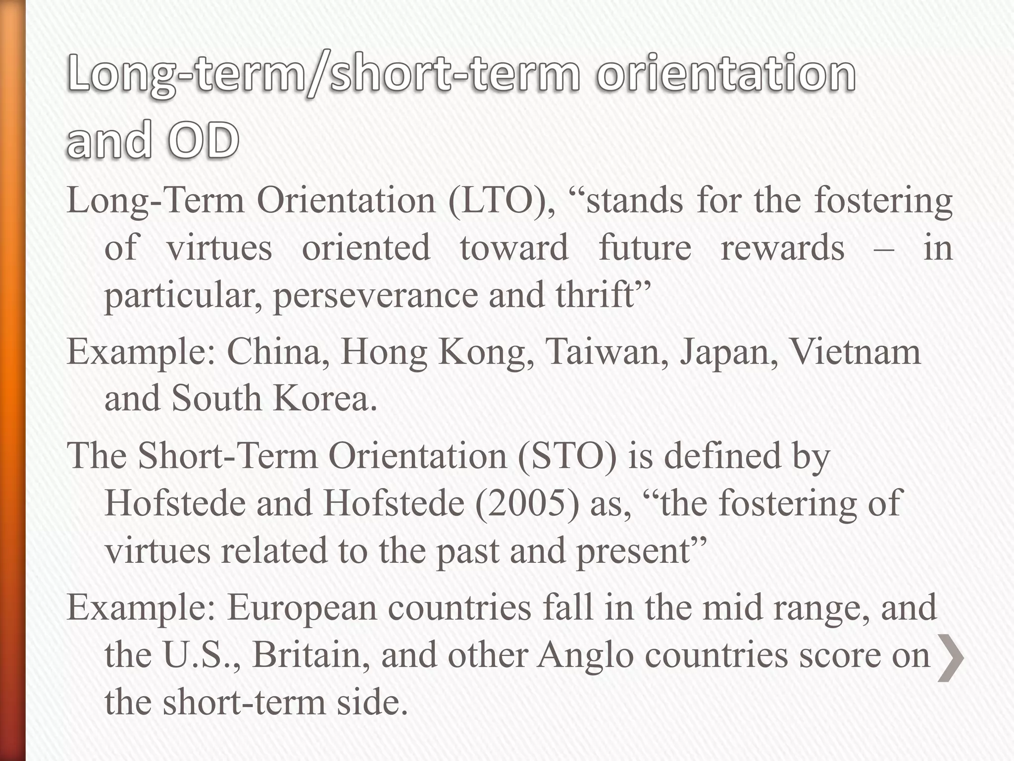 Long-Term Orientation (LTO), “stands for the fostering
of virtues oriented toward future rewards – in
particular, perseverance and thrift”
Example: China, Hong Kong, Taiwan, Japan, Vietnam
and South Korea.
The Short-Term Orientation (STO) is defined by
Hofstede and Hofstede (2005) as, “the fostering of
virtues related to the past and present”
Example: European countries fall in the mid range, and
the U.S., Britain, and other Anglo countries score on
the short-term side.
 