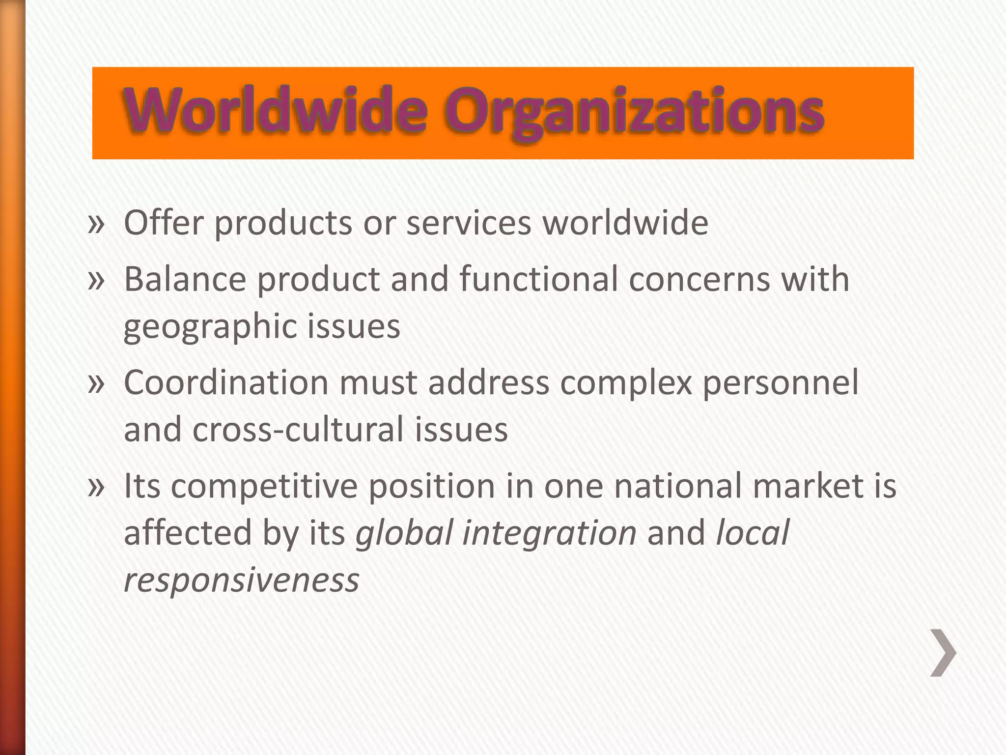 » Offer products or services worldwide
» Balance product and functional concerns with
geographic issues
» Coordination must address complex personnel
and cross-cultural issues
» Its competitive position in one national market is
affected by its global integration and local
responsiveness
 
