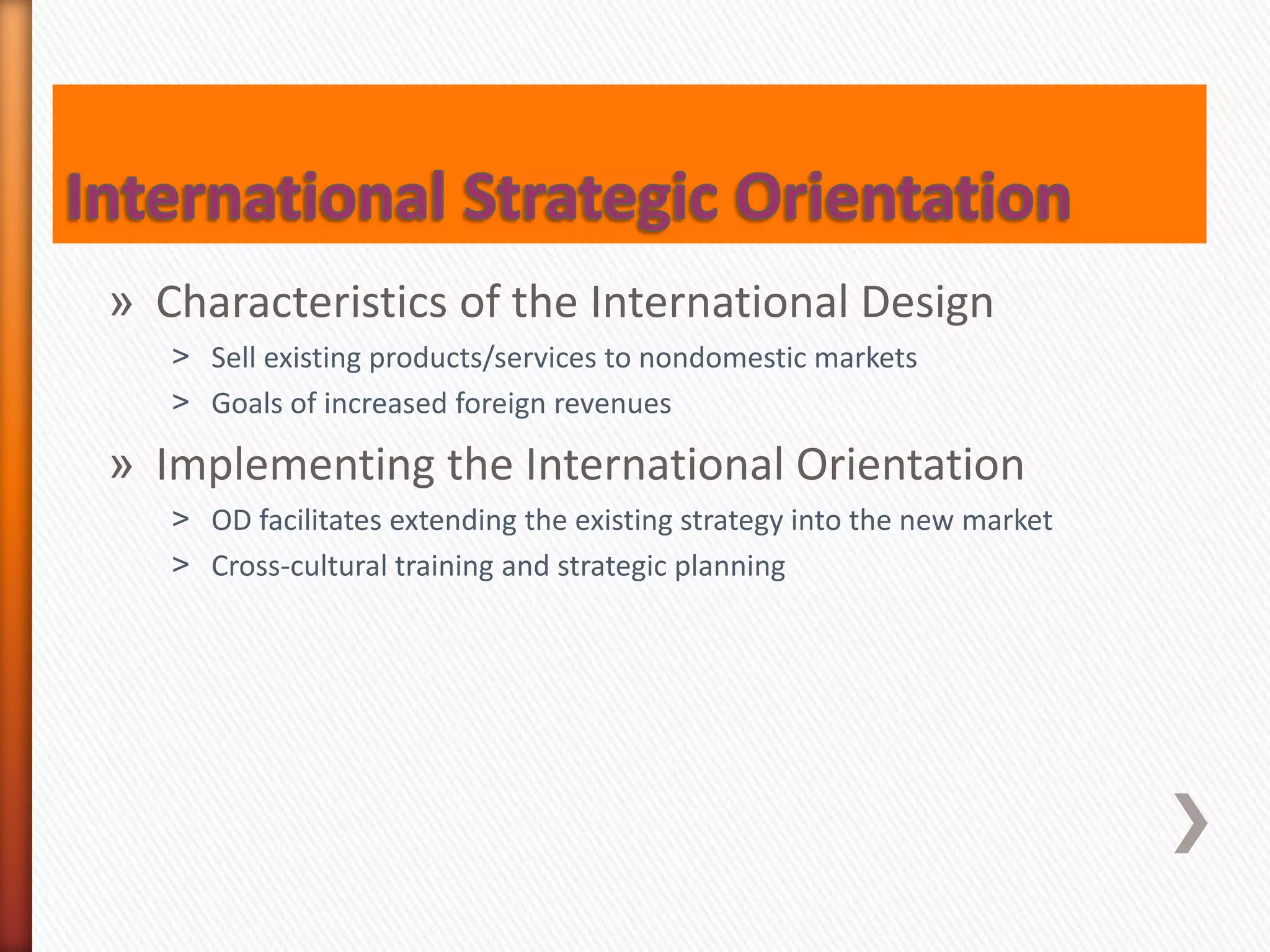 » Characteristics of the International Design
˃ Sell existing products/services to nondomestic markets
˃ Goals of increased foreign revenues
» Implementing the International Orientation
˃ OD facilitates extending the existing strategy into the new market
˃ Cross-cultural training and strategic planning
 