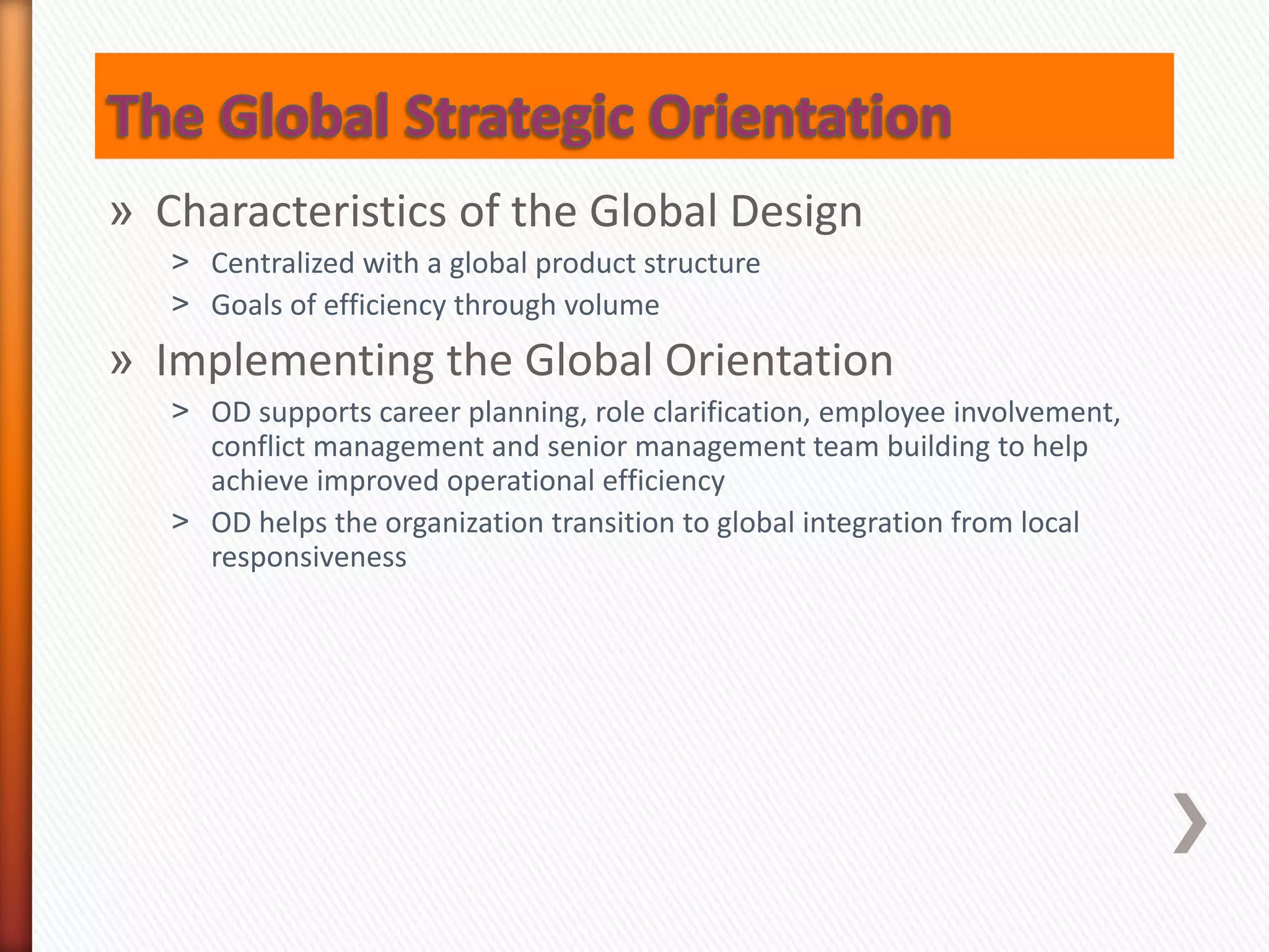 » Characteristics of the Global Design
˃ Centralized with a global product structure
˃ Goals of efficiency through volume
» Implementing the Global Orientation
˃ OD supports career planning, role clarification, employee involvement,
conflict management and senior management team building to help
achieve improved operational efficiency
˃ OD helps the organization transition to global integration from local
responsiveness
 