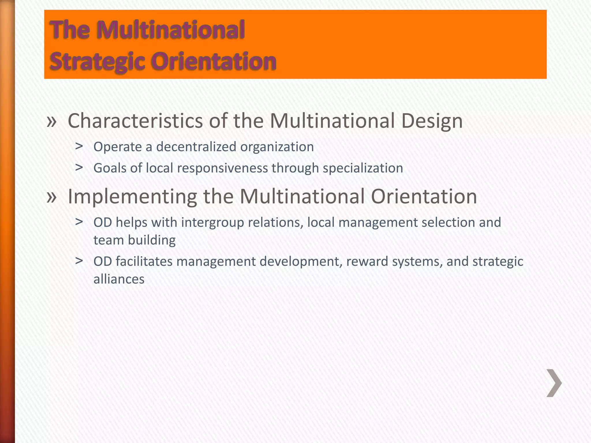 » Characteristics of the Multinational Design
˃ Operate a decentralized organization
˃ Goals of local responsiveness through specialization
» Implementing the Multinational Orientation
˃ OD helps with intergroup relations, local management selection and
team building
˃ OD facilitates management development, reward systems, and strategic
alliances
 