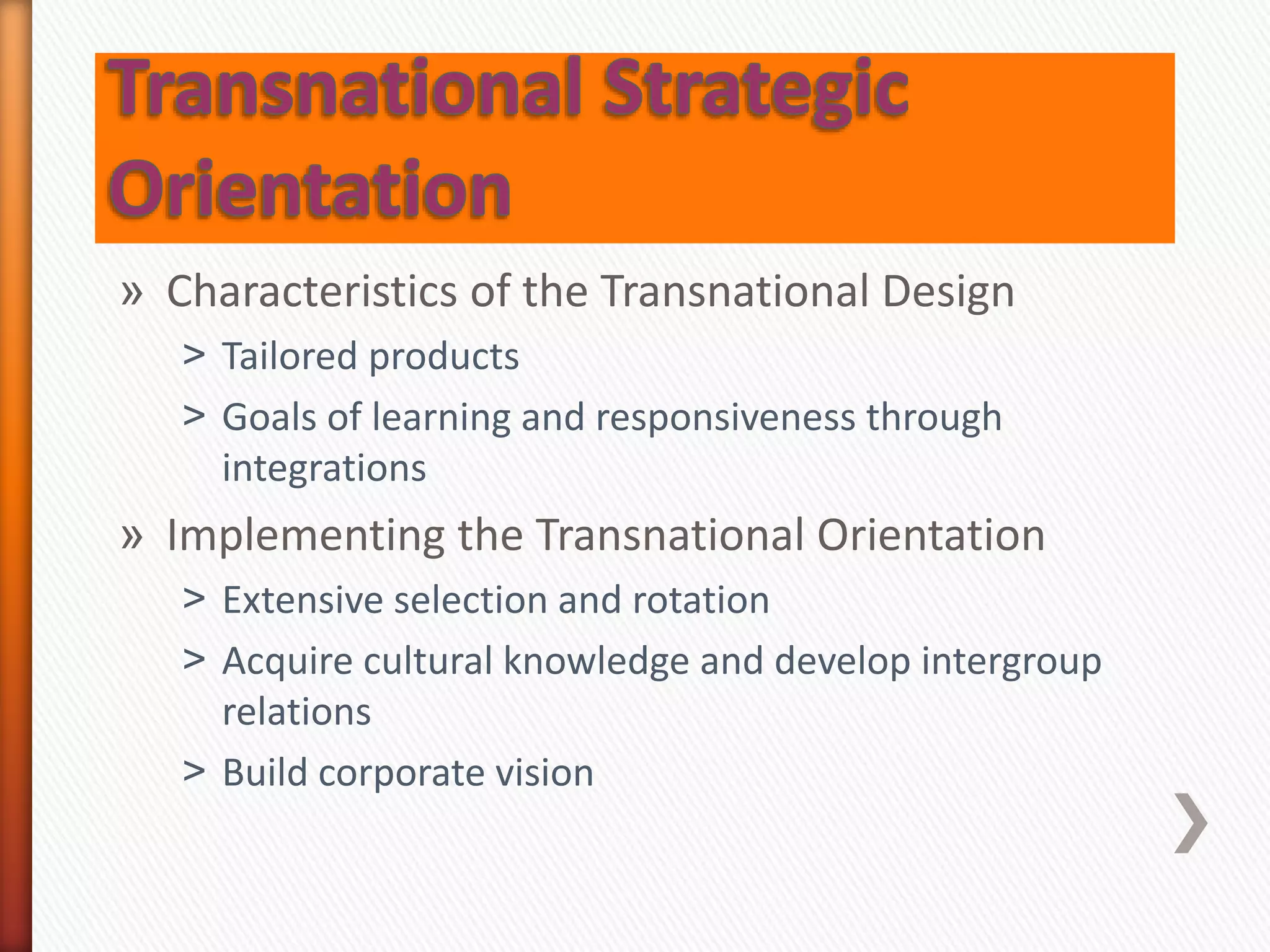 » Characteristics of the Transnational Design
˃ Tailored products
˃ Goals of learning and responsiveness through
integrations
» Implementing the Transnational Orientation
˃ Extensive selection and rotation
˃ Acquire cultural knowledge and develop intergroup
relations
˃ Build corporate vision
 