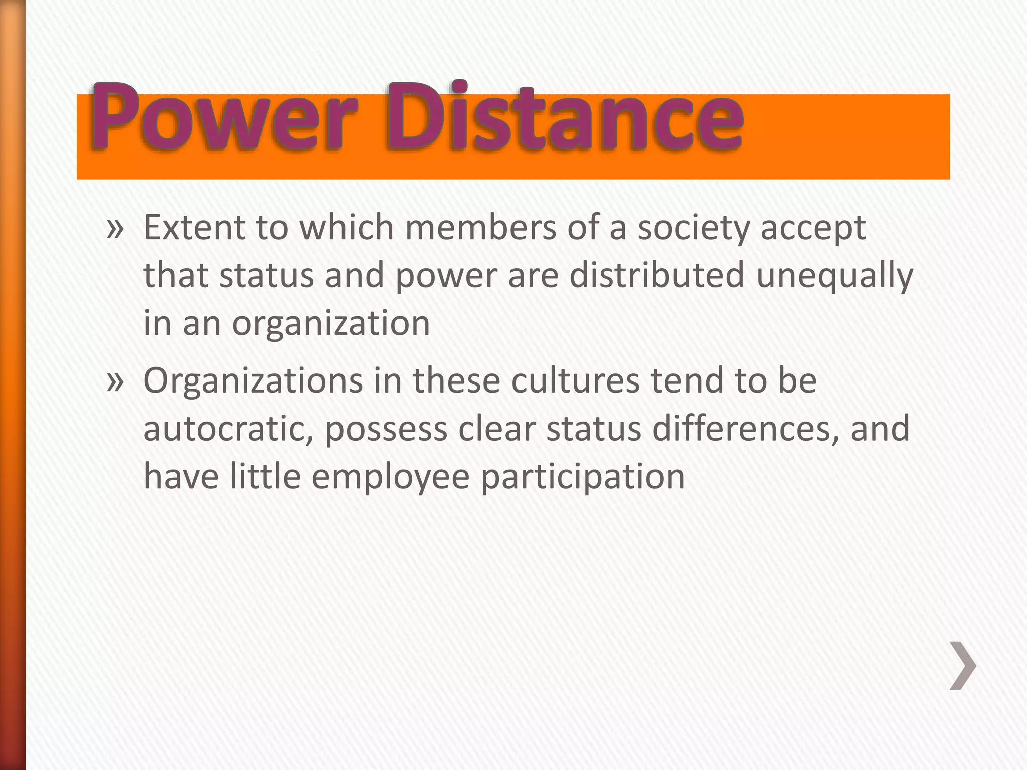 » Extent to which members of a society accept
that status and power are distributed unequally
in an organization
» Organizations in these cultures tend to be
autocratic, possess clear status differences, and
have little employee participation
 