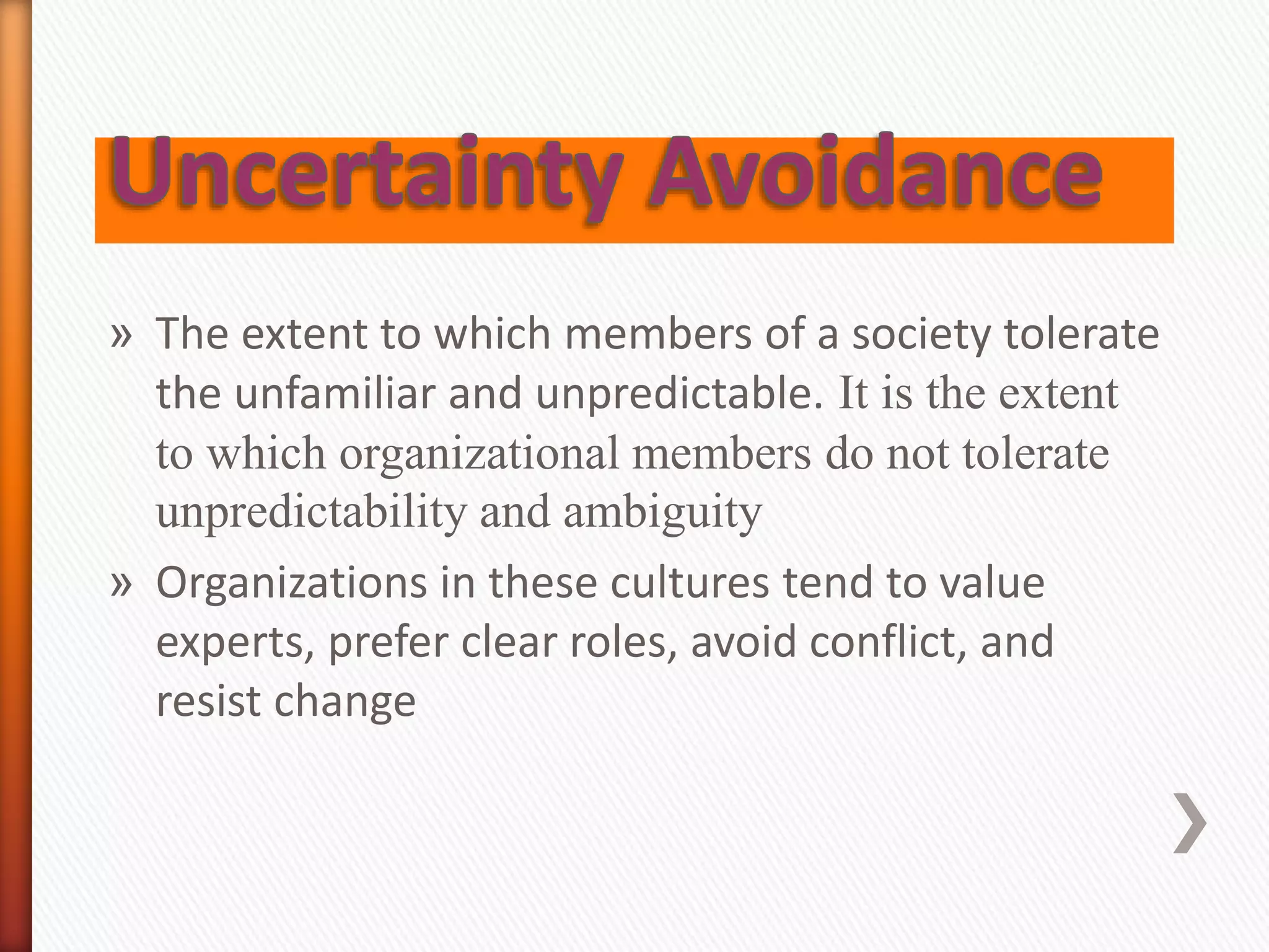 » The extent to which members of a society tolerate
the unfamiliar and unpredictable. It is the extent
to which organizational members do not tolerate
unpredictability and ambiguity
» Organizations in these cultures tend to value
experts, prefer clear roles, avoid conflict, and
resist change
 