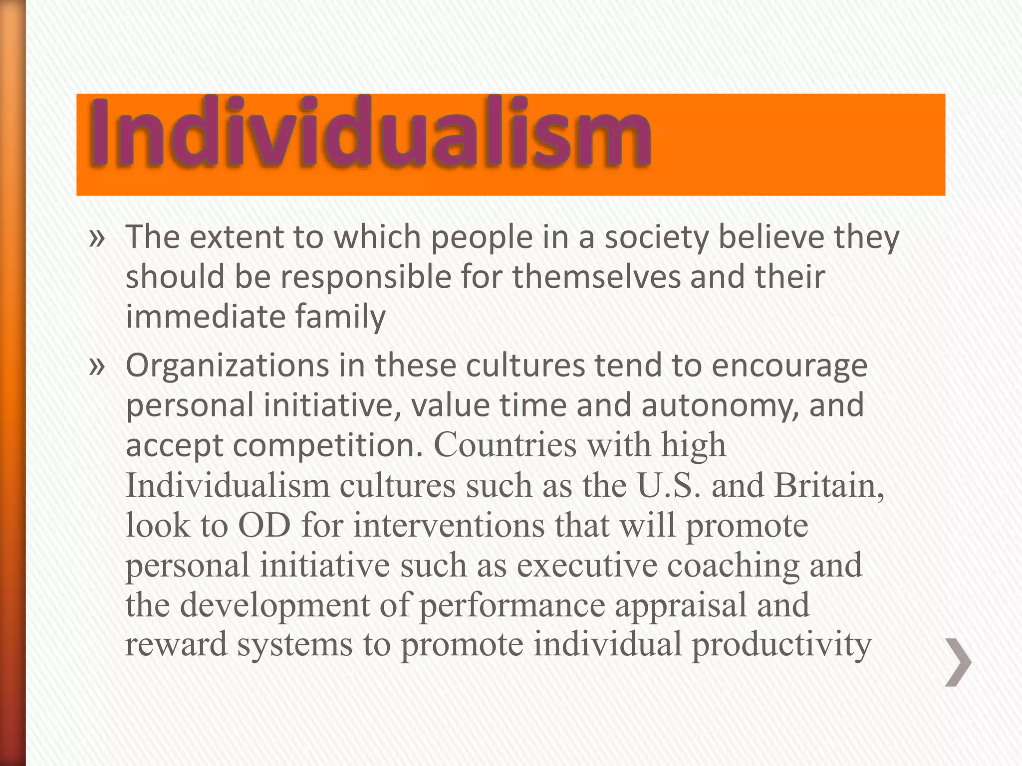» The extent to which people in a society believe they
should be responsible for themselves and their
immediate family
» Organizations in these cultures tend to encourage
personal initiative, value time and autonomy, and
accept competition. Countries with high
Individualism cultures such as the U.S. and Britain,
look to OD for interventions that will promote
personal initiative such as executive coaching and
the development of performance appraisal and
reward systems to promote individual productivity
 