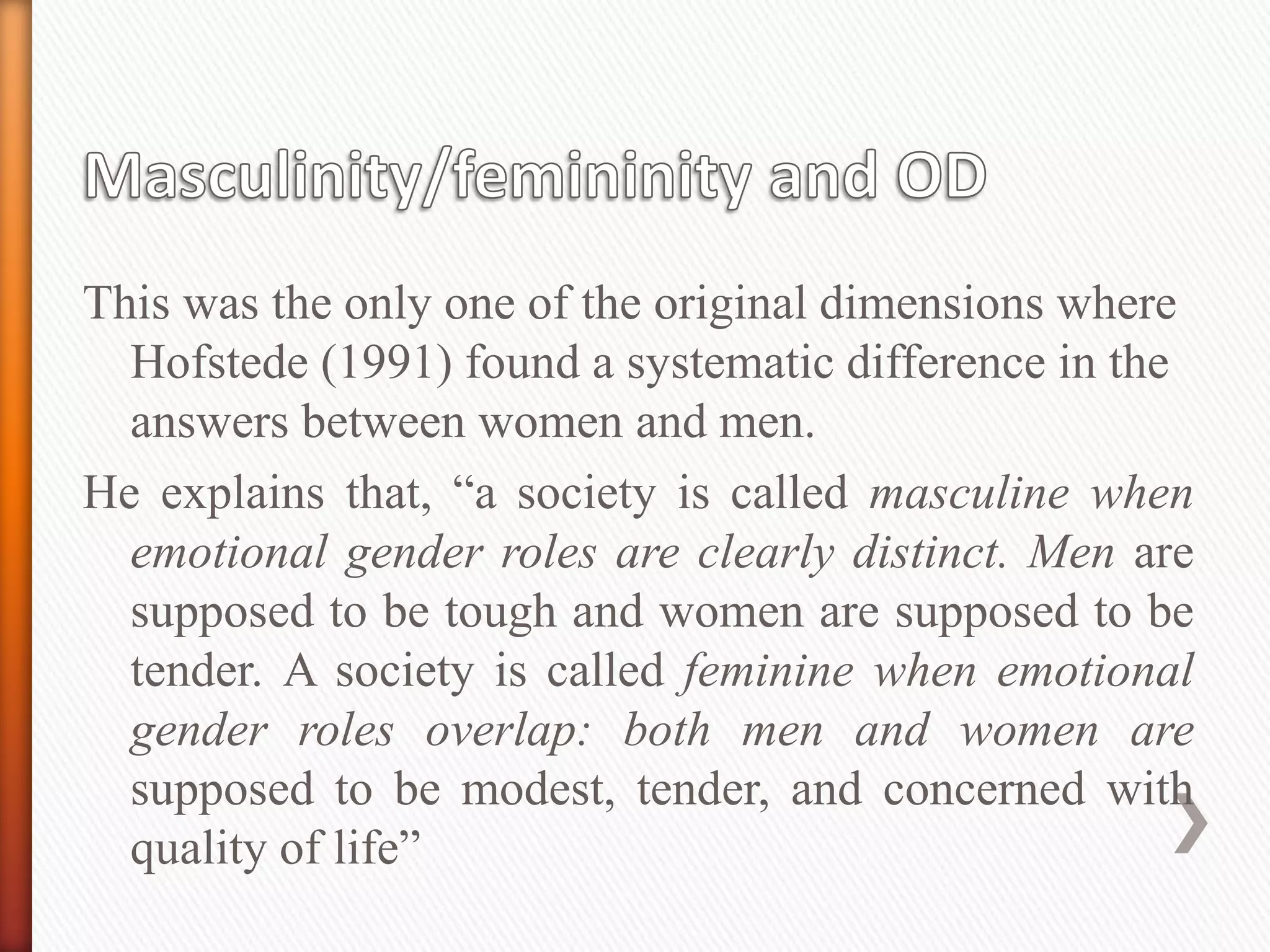 This was the only one of the original dimensions where
Hofstede (1991) found a systematic difference in the
answers between women and men.
He explains that, “a society is called masculine when
emotional gender roles are clearly distinct. Men are
supposed to be tough and women are supposed to be
tender. A society is called feminine when emotional
gender roles overlap: both men and women are
supposed to be modest, tender, and concerned with
quality of life”
 