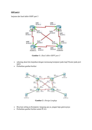 OSPF part 4

lanjutan dari hasil akhir OSPF part 3




                            Gambar 1 : Hasil Akhir OSPF part 3


       sekarang akan kita lanjutkan dengan memasang komputer pada tiap2 Router pada port
       fa0/0
       Perhatikan gambar berikut




                                Gambar 2 : Design Lengkap


       Bisa kan setting ne Komputer, langsung aja ya, jangan lupa gatewaynya
       Perhatikan gambar berikut untuk PCAA
 