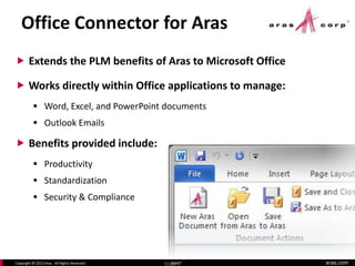 aras.comCopyright © 2013 Aras. All Rights Reserved. Slide 7
Office Connector for Aras
Slide 7
 Extends the PLM benefits of Aras to Microsoft Office
 Works directly within Office applications to manage:
 Word, Excel, and PowerPoint documents
 Outlook Emails
 Benefits provided include:
 Productivity
 Standardization
 Security & Compliance
 