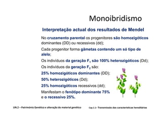 Monoibridismo
                         Interpretação actual dos resultados de Mendel
                        No cruzamento parental os progenitores são homozigóticos
                        dominantes (DD) ou recessivos (dd);
                        Cada progenitor forma gâmetas contendo um só tipo de
                        alelo;
                        Os indivíduos da geração F1 são 100% heterozigóticos (Dd);
                        Os indivíduos da geração F2 são:
                        25% homozigóticos dominantes (DD);
                        50% heterozigóticos (Dd);
                        25% homozigóticos recessivos (dd);
                        Manifestam o fenótipo dominante 75%
                        e o recessivo 25%.

UN.2 – Património Genético e alteração do material genético   Cap.1.1– Transmissão das características hereditárias
 