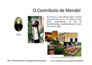 O Contributo de Mendel
                                                              A Genética é uma ciência jovem, iniciada
                                                              nos primórdios do séc. XX, altura em que
                                                              foram     redescobertas    as   leis   da
                                                              hereditariedade, estabelecidas por Gregor
                                                              Mendel em 1865.




UN.2 – Património Genético e alteração do material genético       Cap.1.1– Transmissão das características hereditárias
 