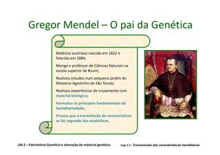Gregor Mendel – O pai da Genética

                        Botânico austríaco nascido em 1822 e
                        falecido em 1884;
                        Monge e professor de Ciências Naturais na
                        escola superior de Brunn;
                        Realizou estudos num pequeno jardim do
                        Mosteiro Agostinho de São Tomás;
                        Realizou experiências de cruzamento com
                        material biológico;
                        Formulou os princípios fundamentais da
                        hereditariedade;
                        Provou que a transmissão de características
                        se faz segundo leis estatísticas.




UN.2 – Património Genético e alteração do material genético    Cap.1.1– Transmissão das características hereditárias
 