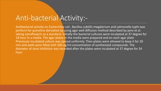 Anti-bacterial Activity:-
Antibacterial activity on Escherichia coli , Bacillus subtilis megaterium and salmonella typhi was
perform for quinoline derivative by using agar well diffusion method described by pere et al.
taking ciprofloxacin as a standard. Initially the bacterial cultures were incubated at 37 degree for
18 hour in a media. The agar plates in the media were prepared and on each agar plate
Previously incubated culture was spread uniformly. Then plates were allowed to keep it for 20
min and wells were filled with 500 ug/ml concentration of synthesized compounds. The
diameter of zone inhibition was recorded after the plates were incubated at 37 degree for 24
hour.
 