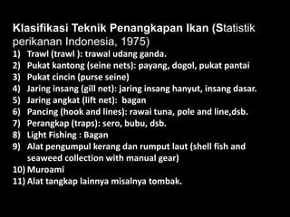 Klasifikasi Teknik Penangkapan Ikan (Statistik
perikanan Indonesia, 1975)
1)  Trawl (trawl ): trawal udang ganda.
2)  Pukat kantong (seine nets): payang, dogol, pukat pantai
3)  Pukat cincin (purse seine)
4)  Jaring insang (gill net): jaring insang hanyut, insang dasar.
5)  Jaring angkat (lift net): bagan
6)  Pancing (hook and lines): rawai tuna, pole and line,dsb.
7)  Perangkap (traps): sero, bubu, dsb.
8)  Light Fishing : Bagan
9)  Alat pengumpul kerang dan rumput laut (shell fish and
    seaweed collection with manual gear)
10) Muroami
11) Alat tangkap lainnya misalnya tombak.
 