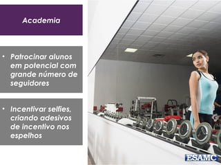 Academia
• Patrocinar alunos
em potencial com
grande número de
seguidores
• Incentivar selfies,
criando adesivos
de incentivo nos
espelhos
 