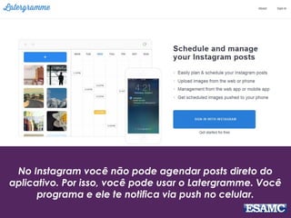 No Instagram você não pode agendar posts direto do
aplicativo. Por isso, você pode usar o Latergramme. Você
programa e ele te notifica via push no celular.
 