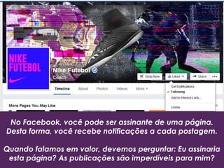 No Facebook, você pode ser assinante de uma página.
Desta forma, você recebe notificações a cada postagem.
Quando falamos em valor, devemos perguntar: Eu assinaria
esta página? As publicações são imperdíveis para mim?
 