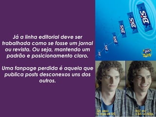Já a linha editorial deve ser
trabalhada como se fosse um jornal
ou revista. Ou seja, mantendo um
padrão e posicionamento claro.
Uma fanpage perdida é aquela que
publica posts desconexos uns dos
outros.
 