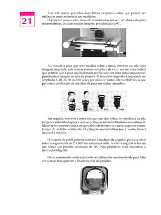 A U L A        Esta tela possui gravadas duas linhas perpendiculares, que podem ser
          utilizadas como referência nas medições.

21             O projetor possui uma mesa de coordenadas móvel com dois cabeçotes
          micrométricos, ou duas escalas lineares, posicionados a 90º.




              Ao colocar a peça que será medida sobre a mesa, obtemos na tela uma
          imagem ampliada, pois a mesa possui uma placa de vidro em sua área central
          que permite que a peça seja iluminada por baixo e por cima simultaneamente,
          projetando a imagem na tela do projetor. O tamanho original da peça pode ser
          ampliado 5, 10, 20, 50 ou 100 vezes por meio de lentes intercambiáveis, o que
          permite a verificação de detalhes da peça em vários tamanhos.




              Em seguida, move-se a mesa até que uma das linhas de referência da tela
          tangencie o detalhe da peça e zera-se o cabeçote micrométrico (ou a escala linear).
          Move-se novamente a mesa até que a linha de referência da tela tangencie a outra
          lateral do detalhe verificado. O cabeçote micrométrico (ou a escala linear)
          indicará a medida.

              O projetor de perfil permite também a medição de ângulos, pois sua tela é
          rotativa e graduada de 1º a 360º em toda a sua volta. A leitura angular se faz em
          um nônio que permite resolução de 10’. (Nos projetores mais modernos a
          indicação é digital).

             Outra maneira de verificação pode ser utilizando um desenho da peça feito
          em acetato transparente e fixado na tela do projetor.
 
