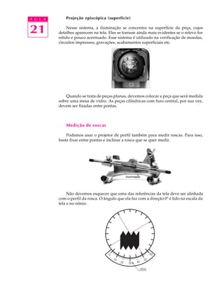 A U L A       Projeção episcópica (superfície)


21            Nesse sistema, a iluminação se concentra na superfície da peça, cujos
          detalhes aparecem na tela. Eles se tornam ainda mais evidentes se o relevo for
          nítido e pouco acentuado. Esse sistema é utilizado na verificação de moedas,
          circuitos impressos, gravações, acabamentos superficiais etc.




              Quando se trata de peças planas, devemos colocar a peça que será medida
          sobre uma mesa de vidro. As peças cilíndricas com furo central, por sua vez,
          devem ser fixadas entre pontas.



              Medição de roscas

              Podemos usar o projetor de perfil também para medir roscas. Para isso,
          basta fixar entre pontas e inclinar a rosca que se quer medir.




               Não devemos esquecer que uma das referências da tela deve ser alinhada
          com o perfil da rosca. O ângulo que ela faz com a direção 0º é lido na escala da
          tela e no nônio.
 