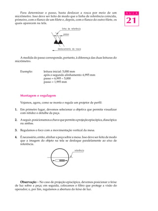 Para determinar o passo, basta deslocar a rosca por meio de um                   A U L A
micrômetro. Isso deve ser feito de modo que a linha de referência coincida,
primeiro, com o flanco de um filete e, depois, com o flanco do outro filete, os
quais aparecem na tela.                                                              21



   A medida do passo corresponde, portanto, à diferença das duas leituras do
micrômetro.


     Exemplo:          leitura inicial: 5,000 mm
                       após o segundo alinhamento: 6,995 mm
                       passo = 6,995 - 5,000
                       passo = 1,995 mm



     Montagem e regulagem

     Vejamos, agora, como se monta e regula um projetor de perfil:

1.   Em primeiro lugar, devemos selecionar a objetiva que permita visualizar
     com nitidez o detalhe da peça.

2.   A seguir, posicionamos a chave que permite a projeção episcópica, diascópica
     ou ambas.

3.   Regulamos o foco com a movimentação vertical da mesa.

4.   É necessário, então, alinhar a peça sobre a mesa. Isso deve ser feito de modo
     que a imagem do objeto na tela se desloque paralelamente ao eixo de
     referência.




    Observação - No caso de projeção episcópica, devemos posicionar o feixe
de luz sobre a peça; em seguida, colocamos o filtro que protege a visão do
operador; e, por fim, regulamos a abertura do feixe de luz.
 