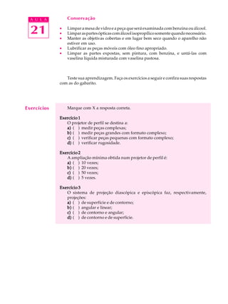 A U L A        Conservação


  21         ·
             ·
             ·
                 Limpar a mesa de vidro e a peça que será examinada com benzina ou álcool.
                 Limpar as partes ópticas com álcool isopropílico somente quando necessário.
                 Manter as objetivas cobertas e em lugar bem seco quando o aparelho não
                 estiver em uso.
             ·   Lubrificar as peças móveis com óleo fino apropriado.
             ·   Limpar as partes expostas, sem pintura, com benzina, e untá-las com
                 vaselina líquida misturada com vaselina pastosa.



                Teste sua aprendizagem. Faça os exercícios a seguir e confira suas respostas
             com as do gabarito.




Exercícios       Marque com X a resposta correta.

             Exercício 1
                O projetor de perfil se destina a:
                a) ( ) medir peças complexas;
                b) ( ) medir peças grandes com formato complexo;
                c) ( ) verificar peças pequenas com formato complexo;
                d) ( ) verificar rugosidade.

             Exercício 2
                A ampliação mínima obtida num projetor de perfil é:
                a) ( ) 10 vezes;
                b) ( ) 20 vezes;
                c) ( ) 50 vezes;
                d) ( ) 5 vezes.

             Exercício 3
                O sistema de projeção diascópica e episcópica faz, respectivamente,
                projeções:
                a) ( ) de superfície e de contorno;
                b) ( ) angular e linear;
                c) ( ) de contorno e angular;
                d) ( ) de contorno e de superfície.
 