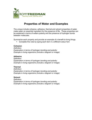 Properties of Water and Examples
The unique include cohesive, adhesive, thermal and solvent properties of water
make water an essential ingredient for the presence of life. These properties can
be explained in terms of waters polarity and the presence of hydrogen bonds
between molecules.
Summarize each property and provide an example of a benefit to living things.
• Complete this note by typing each item in a different colour font
Cohesion
Definition:
Explanation in terms of hydrogen bonding and polarity:
Example in living organisms (include a diagram or image):
Adhesive
Definition:
Explanation in terms of hydrogen bonding and polarity:
Example in living organisms (include a diagram or image):
Thermal
Definition:
Explanation in terms of hydrogen bonding and polarity:
Example in living organisms (include a diagram or image):
Solvent
Definition:
Explanation in terms of hydrogen bonding and polarity:
Example in living organisms (include a diagram or image):
 