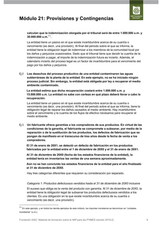 Módulo 21: Provisiones y Contingencias

          calculan que la indemnización otorgada por el tribunal será de entre 1.000.000 u.m. y
          30.000.000 u.m.(1).
          La entidad tiene un pasivo en el que existe incertidumbre acerca de su cuantía o
          vencimiento (es decir, una provisión). Al final del periodo sobre el que se informa, la
          entidad tiene la obligación legal de indemnizar a los miembros de la comunidad local por
          los daños y perjuicios ocasionados. Dado que el tribunal tiene que decidir la cuantía de la
          indemnización a pagar, el importe de la indemnización futura es incierto. Además, el
          calendario incierto del proceso legal es un factor de incertidumbre para el vencimiento del
          pago por los daños y perjuicios.


Ej 2      Los desechos del proceso productivo de una entidad contaminaron las aguas
          subterráneas de la planta de la entidad. En este ejemplo, no se ha iniciado ningún
          proceso judicial. Sin embargo, la entidad está obligada por ley a recuperar el medio
          ambiente contaminado.
          La entidad estima que dicha recuperación costará entre 1.000.000 u.m. y
          15.000.000 u.m. La entidad no sabe con certeza en qué plazo deberá llevar a cabo la
          recuperación.
          La entidad tiene un pasivo en el que existe incertidumbre acerca de su cuantía o
          vencimiento (es decir, una provisión). Al final del periodo sobre el que se informa, tiene la
          obligación legal de reparar los daños causados al medio ambiente. Hay incertidumbre
          sobre el vencimiento y la cuantía de los flujos de efectivo necesarios para recuperar el
          medio ambiente.


Ej 3      Un fabricante ofrece garantías a los compradores de sus productos. En virtud de las
          condiciones de la garantía, el fabricante se compromete a subsanar, por medio de la
          reparación o de la sustitución de los productos, los defectos de fabricación que se
          pongan de manifiesto en el transcurso de tres años desde la fecha de venta a los
          compradores.
          El 31 de enero de 20X1, se detectó un defecto de fabricación en los productos
          fabricados por la entidad entre el 1 de diciembre de 20X0 y el 31 de enero de 20X1.
          Al 31 de diciembre de 20X0 (fecha de los estados financieros de la entidad), la
          entidad tenía en inventarios las ventas de una semana aproximadamente.
          Aún no se han concluido los estados financieros de la entidad para el año finalizado
          el 31 de diciembre de 20X0.
          Hay tres categorías diferentes que requieren su consideración por separado.


          Categoría 1: Productos defectuosos vendidos hasta el 31 de diciembre de 20X0 inclusive
          El suceso que obliga es la venta del producto con garantía. Al 31 de diciembre de 20X0, la
          entidad tiene la obligación legal de subsanar los productos defectuosos vendidos a los
          clientes. Es una obligación en la que existe incertidumbre acerca de su cuantía o
          vencimiento (es decir, una provisión).

(1)
      En este ejemplo, y en todos los demás ejemplos de este módulo, los importes monetarios se denominan en “unidades
monetarias” (u.m.).


Fundación IASC: Material de formación sobre la NIIF para las PYMES (versión 2010-2)                                      6
 