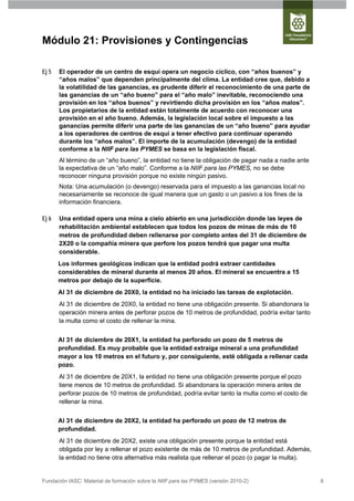 Módulo 21: Provisiones y Contingencias

Ej 5   El operador de un centro de esquí opera un negocio cíclico, con “años buenos” y
       “años malos” que dependen principalmente del clima. La entidad cree que, debido a
       la volatilidad de las ganancias, es prudente diferir el reconocimiento de una parte de
       las ganancias de un “año bueno” para el “año malo” inevitable, reconociendo una
       provisión en los “años buenos” y revirtiendo dicha provisión en los “años malos”.
       Los propietarios de la entidad están totalmente de acuerdo con reconocer una
       provisión en el año bueno. Además, la legislación local sobre el impuesto a las
       ganancias permite diferir una parte de las ganancias de un “año bueno” para ayudar
       a los operadores de centros de esquí a tener efectivo para continuar operando
       durante los “años malos”. El importe de la acumulación (devengo) de la entidad
       conforme a la NIIF para las PYMES se basa en la legislación fiscal.
       Al término de un “año bueno”, la entidad no tiene la obligación de pagar nada a nadie ante
       la expectativa de un “año malo”. Conforme a la NIIF para las PYMES, no se debe
       reconocer ninguna provisión porque no existe ningún pasivo.
       Nota: Una acumulación (o devengo) reservada para el impuesto a las ganancias local no
       necesariamente se reconoce de igual manera que un gasto o un pasivo a los fines de la
       información financiera.

Ej 6   Una entidad opera una mina a cielo abierto en una jurisdicción donde las leyes de
       rehabilitación ambiental establecen que todos los pozos de minas de más de 10
       metros de profundidad deben rellenarse por completo antes del 31 de diciembre de
       2X20 o la compañía minera que perfore los pozos tendrá que pagar una multa
       considerable.
       Los informes geológicos indican que la entidad podrá extraer cantidades
       considerables de mineral durante al menos 20 años. El mineral se encuentra a 15
       metros por debajo de la superficie.
       Al 31 de diciembre de 20X0, la entidad no ha iniciado las tareas de explotación.
       Al 31 de diciembre de 20X0, la entidad no tiene una obligación presente. Si abandonara la
       operación minera antes de perforar pozos de 10 metros de profundidad, podría evitar tanto
       la multa como el costo de rellenar la mina.


       Al 31 de diciembre de 20X1, la entidad ha perforado un pozo de 5 metros de
       profundidad. Es muy probable que la entidad extraiga mineral a una profundidad
       mayor a los 10 metros en el futuro y, por consiguiente, esté obligada a rellenar cada
       pozo.
       Al 31 de diciembre de 20X1, la entidad no tiene una obligación presente porque el pozo
       tiene menos de 10 metros de profundidad. Si abandonara la operación minera antes de
       perforar pozos de 10 metros de profundidad, podría evitar tanto la multa como el costo de
       rellenar la mina.


       Al 31 de diciembre de 20X2, la entidad ha perforado un pozo de 12 metros de
       profundidad.
       Al 31 de diciembre de 20X2, existe una obligación presente porque la entidad está
       obligada por ley a rellenar el pozo existente de más de 10 metros de profundidad. Además,
       la entidad no tiene otra alternativa más realista que rellenar el pozo (o pagar la multa).


Fundación IASC: Material de formación sobre la NIIF para las PYMES (versión 2010-2)                 8
 