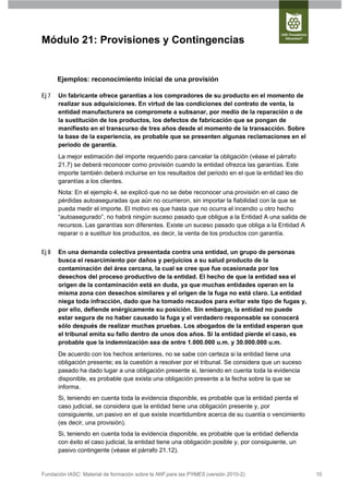 Módulo 21: Provisiones y Contingencias


       Ejemplos: reconocimiento inicial de una provisión

Ej 7   Un fabricante ofrece garantías a los compradores de su producto en el momento de
       realizar sus adquisiciones. En virtud de las condiciones del contrato de venta, la
       entidad manufacturera se compromete a subsanar, por medio de la reparación o de
       la sustitución de los productos, los defectos de fabricación que se pongan de
       manifiesto en el transcurso de tres años desde el momento de la transacción. Sobre
       la base de la experiencia, es probable que se presenten algunas reclamaciones en el
       periodo de garantía.
       La mejor estimación del importe requerido para cancelar la obligación (véase el párrafo
       21.7) se deberá reconocer como provisión cuando la entidad ofrezca las garantías. Este
       importe también deberá incluirse en los resultados del periodo en el que la entidad les dio
       garantías a los clientes.
       Nota: En el ejemplo 4, se explicó que no se debe reconocer una provisión en el caso de
       pérdidas autoaseguradas que aún no ocurrieron, sin importar la fiabilidad con la que se
       pueda medir el importe. El motivo es que hasta que no ocurra el incendio u otro hecho
       “autoasegurado”, no habrá ningún suceso pasado que obligue a la Entidad A una salida de
       recursos. Las garantías son diferentes. Existe un suceso pasado que obliga a la Entidad A
       reparar o a sustituir los productos, es decir, la venta de los productos con garantía.


Ej 8   En una demanda colectiva presentada contra una entidad, un grupo de personas
       busca el resarcimiento por daños y perjuicios a su salud producto de la
       contaminación del área cercana, la cual se cree que fue ocasionada por los
       desechos del proceso productivo de la entidad. El hecho de que la entidad sea el
       origen de la contaminación está en duda, ya que muchas entidades operan en la
       misma zona con desechos similares y el origen de la fuga no está claro. La entidad
       niega toda infracción, dado que ha tomado recaudos para evitar este tipo de fugas y,
       por ello, defiende enérgicamente su posición. Sin embargo, la entidad no puede
       estar segura de no haber causado la fuga y el verdadero responsable se conocerá
       sólo después de realizar muchas pruebas. Los abogados de la entidad esperan que
       el tribunal emita su fallo dentro de unos dos años. Si la entidad pierde el caso, es
       probable que la indemnización sea de entre 1.000.000 u.m. y 30.000.000 u.m.
       De acuerdo con los hechos anteriores, no se sabe con certeza si la entidad tiene una
       obligación presente; es la cuestión a resolver por el tribunal. Se considera que un suceso
       pasado ha dado lugar a una obligación presente si, teniendo en cuenta toda la evidencia
       disponible, es probable que exista una obligación presente a la fecha sobre la que se
       informa.
       Si, teniendo en cuenta toda la evidencia disponible, es probable que la entidad pierda el
       caso judicial, se considera que la entidad tiene una obligación presente y, por
       consiguiente, un pasivo en el que existe incertidumbre acerca de su cuantía o vencimiento
       (es decir, una provisión).
       Si, teniendo en cuenta toda la evidencia disponible, es probable que la entidad defienda
       con éxito el caso judicial, la entidad tiene una obligación posible y, por consiguiente, un
       pasivo contingente (véase el párrafo 21.12).


Fundación IASC: Material de formación sobre la NIIF para las PYMES (versión 2010-2)                  10
 