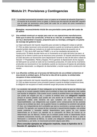 Módulo 21: Provisiones y Contingencias

21.5    La entidad reconocerá la provisión como un pasivo en el estado de situación financiera, y
        el importe de la provisión como un gasto, a menos que otra sección de esta NIIF requiera
        que el costo se reconozca como parte del costo de un activo tal como inventarios o
        propiedades, planta y equipo.

       Ejemplos: reconocimiento inicial de una provisión como parte del costo de
       un activo

Ej 9   Una entidad construyó un equipo para usar en sus operaciones manufactureras.
       Dado que el activo fue construido, al final de su vida útil, la entidad está obligada
       por ley a desmantelar el equipo, prepararlo para su reciclaje y entregarlo a la planta
       de reciclaje del gobierno local.
       La mejor estimación del importe requerido para cancelar la obligación (véase el párrafo
       21.7(b)) se debe reconocer como provisión (pasivo) cuando se construye la planta. Dicho
       importe también debe ser incluido en el costo de la planta (activo) de acuerdo con el
       párrafo 17.10(c) de la NIIF para las PYMES, y no en los resultados del periodo de
       construcción. El efecto de este hecho es un incremento en el costo del activo (es decir, el
       equipo) en la misma cuantía que se reconoce como provisión. El importe adicional sumado
       al costo del activo se reconocerá como depreciación durante la vida útil del activo (véase la
       Sección 17 Propiedades, Planta y Equipo). Por lo general, la depreciación de los equipos
       de fabricación se sumará al costo de los inventarios producidos. El costo de los inventarios
       producidos se reconocerá en los resultados cuando se reconozca el ingreso de actividades
       ordinarias relacionado. La obligación de desmantelar y reciclar surge de la construcción del
       equipo.

Ej 10 Los efluentes vertidos por el proceso de fabricación de una entidad contaminan el
      área donde la entidad opera. Al final de la vida útil de la planta, la entidad debe
      recuperar el área contaminada.
       La mejor estimación del importe requerido para cancelar la obligación (véase el párrafo
       21.7(b)) se debe reconocer como provisión (pasivo) cuando la entidad contamina el área;
       la obligación de recuperar el medio ambiente surge del proceso de fabricación.

21.6    La condición del párrafo 21.4(a) (obligación en la fecha sobre la que se informa que
        surge de un suceso pasado) implica que la entidad no tiene otra alternativa más realista
        que liquidar la obligación. Esto puede ocurrir cuando la entidad tiene una obligación legal
        que puede ser exigida por ley, o cuando la entidad tiene una obligación implícita
        porque el suceso pasado (que puede ser una acción de la entidad) ha creado una
        expectativa válida ante terceros de que cumplirá con sus compromisos o
        responsabilidades. Las obligaciones que surgirán como consecuencia de las acciones
        futuras de la entidad (es decir, de la gestión futura) no satisfacen la condición del párrafo
        21.4(a), con independencia de lo probable que sea su ocurrencia y aunque surjan de un
        contrato. Por ejemplo, por causas de tipo comercial o requerimientos legales, una entidad
        puede pretender o necesitar realizar desembolsos para operar de una manera
        determinada en el futuro (un ejemplo es la colocación de filtros de humos en un
        determinado tipo de fábrica). Puesto que la entidad puede evitar el desembolso futuro
        mediante actuaciones futuras, por ejemplo cambiando su método de llevar a cabo la
        fabricación o vendiendo la fábrica, no existe una obligación presente de realizar esos
        desembolsos y, por tanto, no reconocerá provisión alguna para ellos.
        [Para consultar ejemplos de obligación implícita, véase el Apéndice de la
        Sección 21, ejemplos 3, 5 y 7].

Fundación IASC: Material de formación sobre la NIIF para las PYMES (versión 2010-2)                     11
 