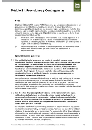 Módulo 21: Provisiones y Contingencias


      Notas

      El párrafo 2.20 de la NIIF para las PYMES especifica que una característica esencial de un
      pasivo es que la entidad tiene una obligación presente de actuar de una forma
      determinada. La obligación puede ser una obligación legal o una obligación implícita. Una
      obligación legal es exigible legalmente como consecuencia de la ejecución de un contrato
      vinculante o de una norma legal. Una obligación implícita es aquella que se deriva de las
      actuaciones de la entidad, cuando:
      (a)      debido a un patrón establecido de comportamiento en el pasado, a políticas de la
               entidad que son de dominio público o a una declaración actual suficientemente
               específica, la entidad haya puesto de manifiesto ante terceros que está dispuesta a
               aceptar cierto tipo de responsabilidades; y
      (b)      como consecuencia de lo anterior, la entidad haya creado una expectativa válida,
               ante aquellos terceros con los que debe cumplir sus compromisos o
               responsabilidades.


      Ejemplos: suceso que obliga

Ej 11 Una entidad ha hecho la promesa por escrito de contribuir con una suma
      considerable de dinero para la construcción de un nuevo centro de artes escénicas
      en su comunidad. Los ejecutivos de la Entidad Anunciaron la promesa en una
      conferencia de prensa. Con el consentimiento de la entidad, la organización no
      lucrativa que construirá el centro ha mencionado la promesa de la entidad en los
      materiales de divulgación destinados a solicitar más contribuciones para la
      construcción. Según la legislación local, las promesas a organizaciones no
      lucrativas no son exigibles legalmente.
      Aunque la promesa no sea exigible legalmente, al participar en la conferencia de prensa y
      permitir que su nombre aparezca en los materiales de divulgación, la entidad ha
      manifestado que ha aceptado la obligación de cumplir con su promesa y ha creado una
      expectativa válida al respecto en la organización que construirá el centro de artes
      escénicas (es decir, sus actuaciones han dado lugar a una obligación implícita). La entidad
      debe reconocer una provisión.

Ej 12 Los desechos del proceso productivo de una entidad contaminaron las aguas
      subterráneas de la planta de la entidad. La entidad no está obligada por ley a
      recuperar el medio ambiente contaminado y no hay ningún proceso judicial en
      curso. Sin embargo, antes del final del periodo actual sobre el que se informa, la
      Entidad Anunció públicamente que recuperaría el medio ambiente contaminado
      dentro de los próximos 12 meses.
      La entidad ha manifestado públicamente que aceptará la responsabilidad de recuperar el
      medio ambiente contaminado y, como consecuencia, ha creado una expectativa válida en
      el público de que cumplirá con su compromiso. Por consiguiente, al final del periodo sobre
      el que se informa, la entidad tiene la obligación implícita de reparar los daños causados al
      medio ambiente. La cuantía de los flujos de efectivo necesarios para recuperar el medio
      ambiente es incierta. La entidad tiene un pasivo en el que existe incertidumbre acerca de
      su cuantía o vencimiento (es decir, una provisión).


Fundación IASC: Material de formación sobre la NIIF para las PYMES (versión 2010-2)                  12
 